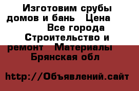  Изготовим срубы домов и бань › Цена ­ 1 000 - Все города Строительство и ремонт » Материалы   . Брянская обл.